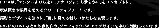 FDSAは、「デジタルよりも速く、アナログよりも滑らかに」をコンセプトに、既成概念や限界を超えるクリエイティブチームです。撮影とデザインを強みに、「目」に見える新しいかたちを表現します。PV/MV/DVDなどの映像制作や、グラフィック・WEBのデザインを中心に活動しています。