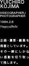 YUICHIRO KOJIMA VIDEOGRAPHER/PHOTOGRAPHER 1984.2.6 愛知県/三重県 映像制作に関して、企画・撮影・編集を得意としています。その一瞬にしかない感動を切り取って残します。